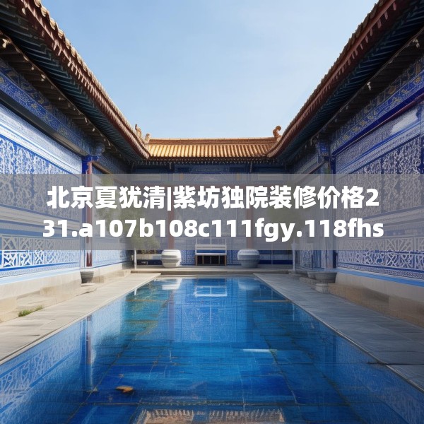 北京夏犹清|紫坊独院装修价格231.a107b108c111fgy.118fhsg
