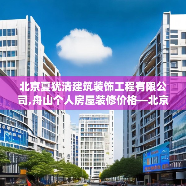 北京夏犹清建筑装饰工程有限公司,舟山个人房屋装修价格—北京夏犹清建筑装饰工程有限公司542.a418b419c422fgy.42976661
