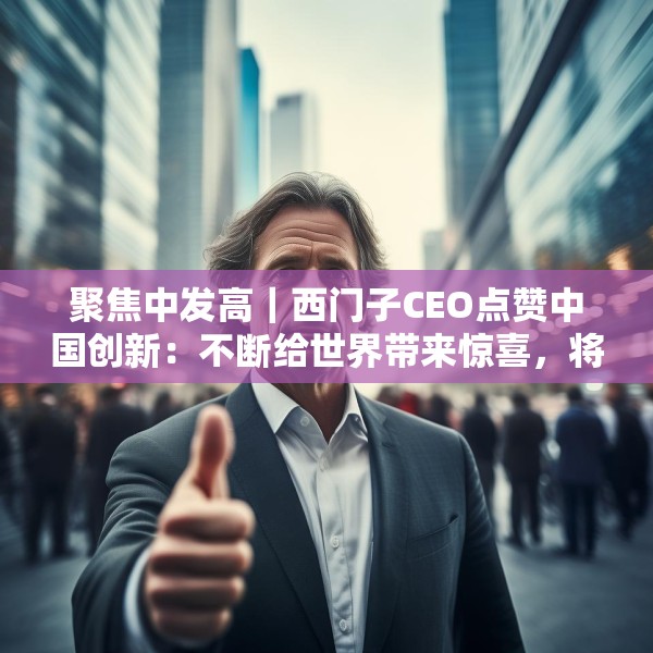 聚焦中发高｜西门子CEO点赞中国创新：不断给世界带来惊喜，将持续在华投入