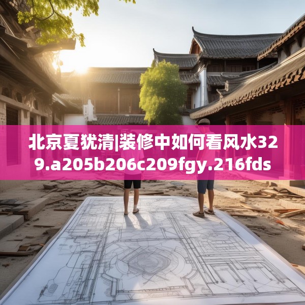 北京夏犹清|装修中如何看风水329.a205b206c209fgy.216fds