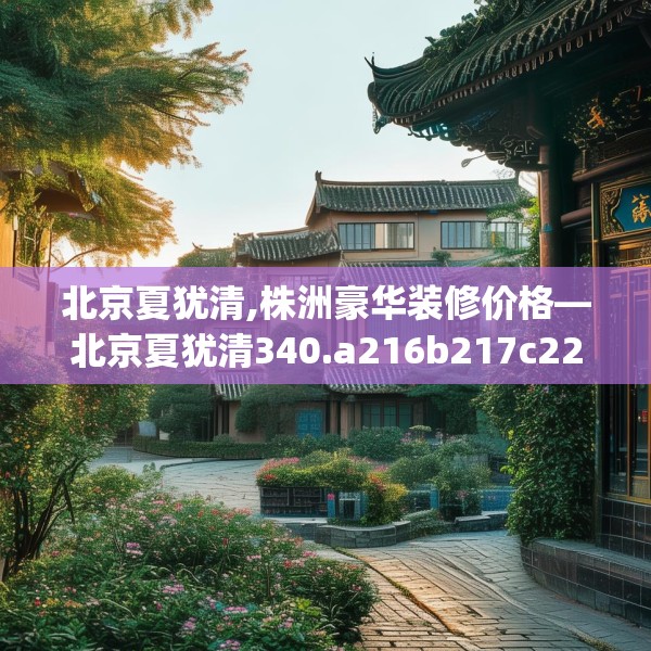 北京夏犹清,株洲豪华装修价格—北京夏犹清340.a216b217c220fgy.227dewqe