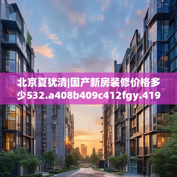 北京夏犹清|国产新房装修价格多少532.a408b409c412fgy.419sdA