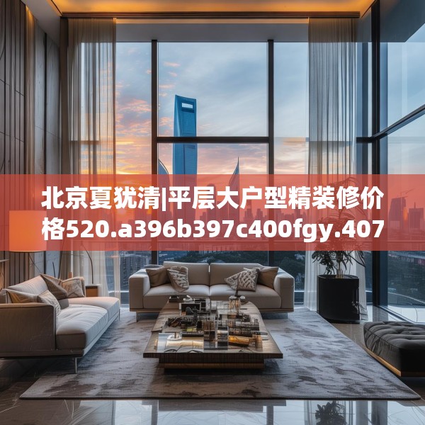 北京夏犹清|平层大户型精装修价格520.a396b397c400fgy.407dewqe