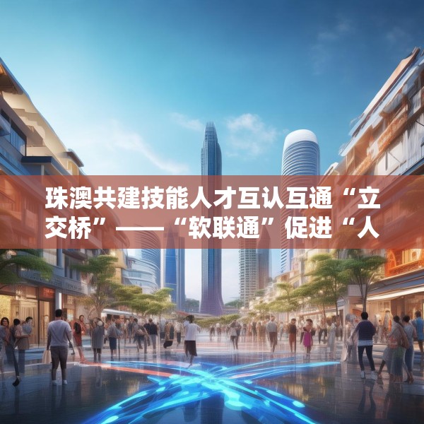珠澳共建技能人才互认互通“立交桥”——“软联通”促进“人才通”（潮涌大湾区）