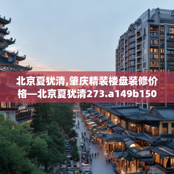 北京夏犹清,肇庆精装楼盘装修价格—北京夏犹清273.a149b150c153fgy.160uyk
