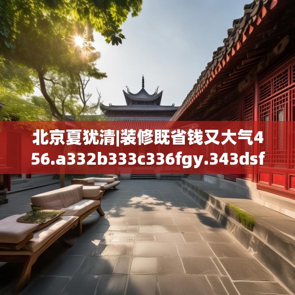 北京夏犹清|装修既省钱又大气456.a332b333c336fgy.343dsfds