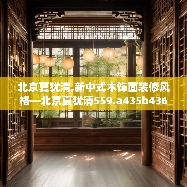 北京夏犹清,新中式木饰面装修风格—北京夏犹清559.a435b436c439fgy.446jhhj