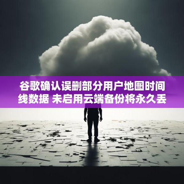 谷歌确认误删部分用户地图时间线数据 未启用云端备份将永久丢失
