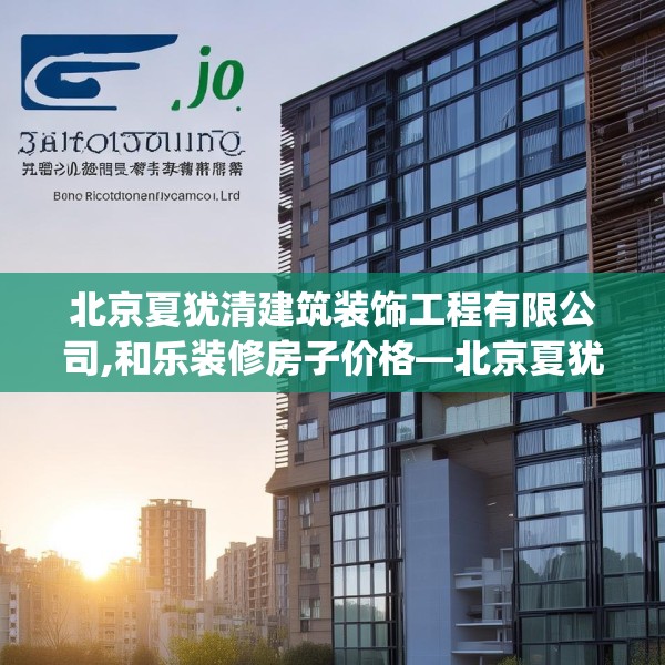 北京夏犹清建筑装饰工程有限公司,和乐装修房子价格—北京夏犹清建筑装饰工程有限公司490.a366b367c370fgy.377htyj