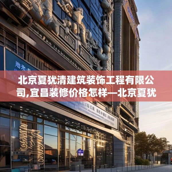 北京夏犹清建筑装饰工程有限公司,宜昌装修价格怎样—北京夏犹清建筑装饰工程有限公司600.a476b477c480fgy.487dsfds