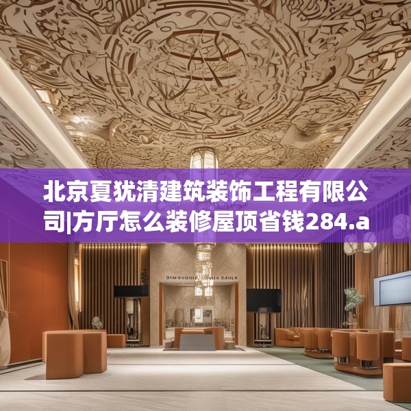 北京夏犹清建筑装饰工程有限公司|方厅怎么装修屋顶省钱284.a160b161c164fgy.171xczxv