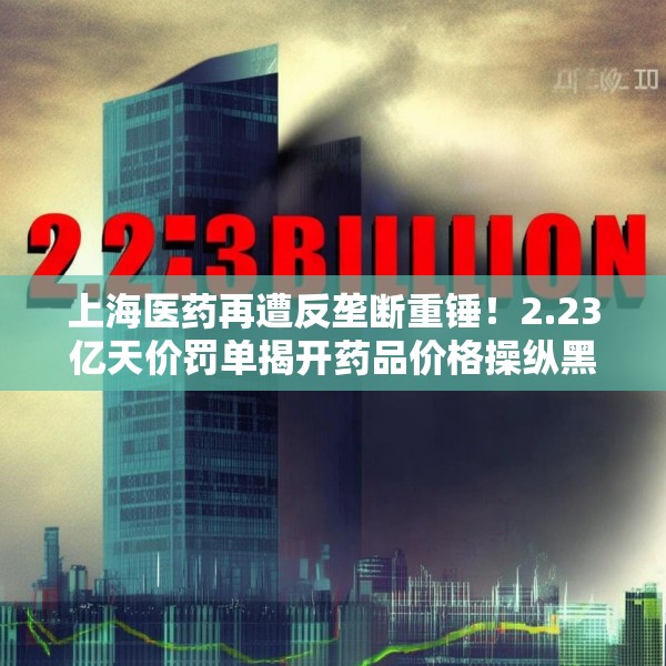 上海医药再遭反垄断重锤！2.23亿天价罚单揭开药品价格操纵黑幕