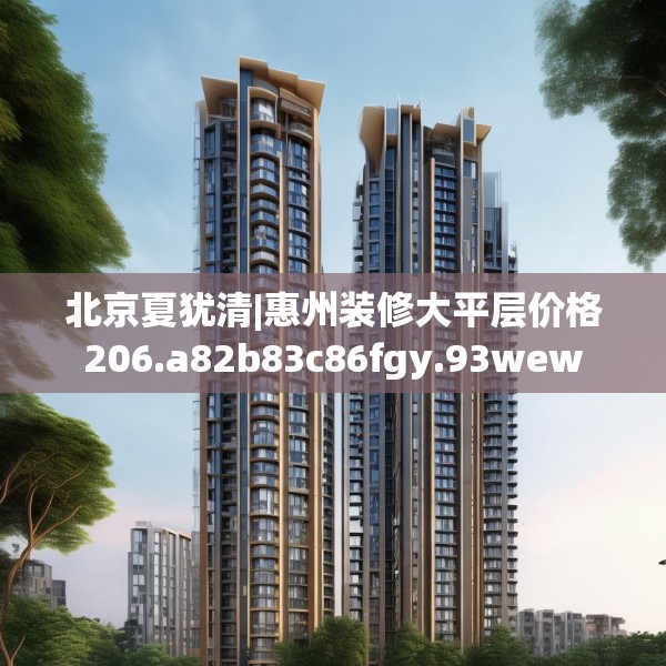 北京夏犹清|惠州装修大平层价格206.a82b83c86fgy.93wew
