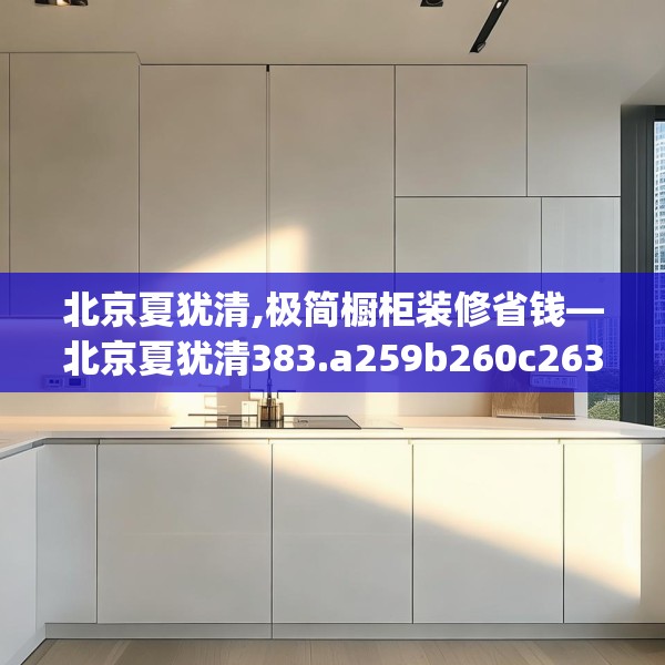 北京夏犹清,极简橱柜装修省钱—北京夏犹清383.a259b260c263fgy.270fds