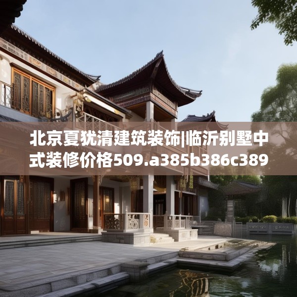北京夏犹清建筑装饰|临沂别墅中式装修价格509.a385b386c389fgy.396fds