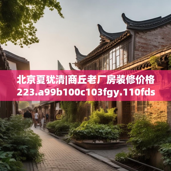 北京夏犹清|商丘老厂房装修价格223.a99b100c103fgy.110fdsfds
