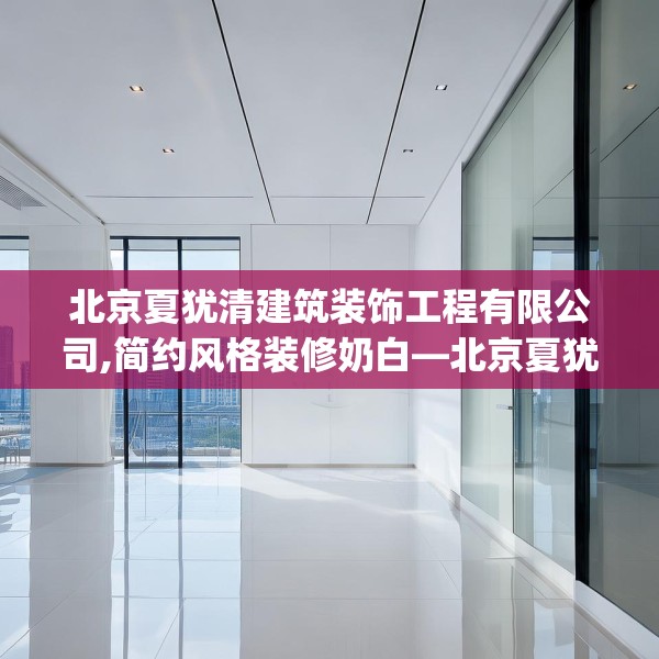 北京夏犹清建筑装饰工程有限公司,简约风格装修奶白—北京夏犹清建筑装饰工程有限公司170.a46b47c50fgy.57wew