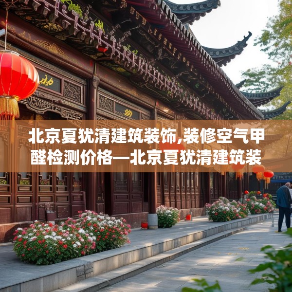北京夏犹清建筑装饰,装修空气甲醛检测价格—北京夏犹清建筑装饰332.a208b209c212fgy.219wew