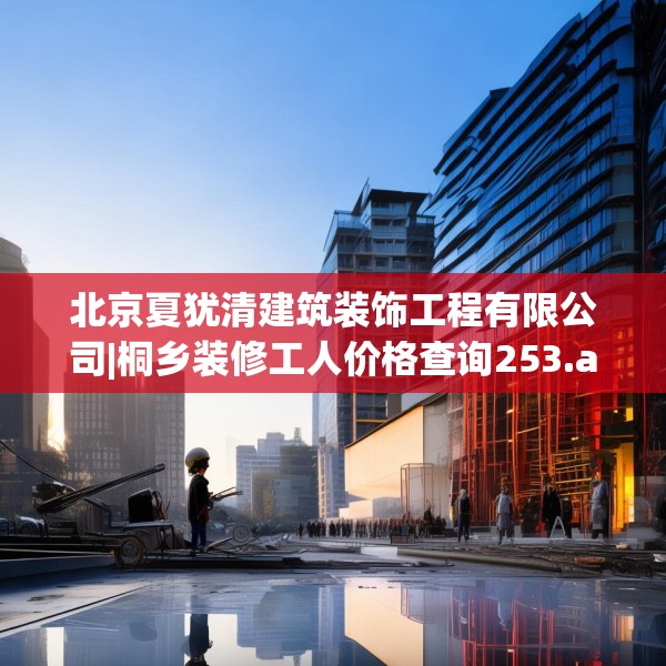 北京夏犹清建筑装饰工程有限公司|桐乡装修工人价格查询253.a129b130c133fgy.140jhhj