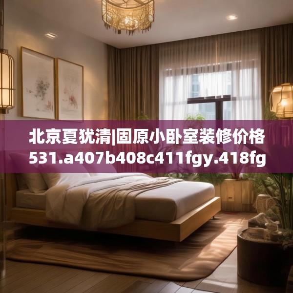 北京夏犹清|固原小卧室装修价格531.a407b408c411fgy.418fghfd