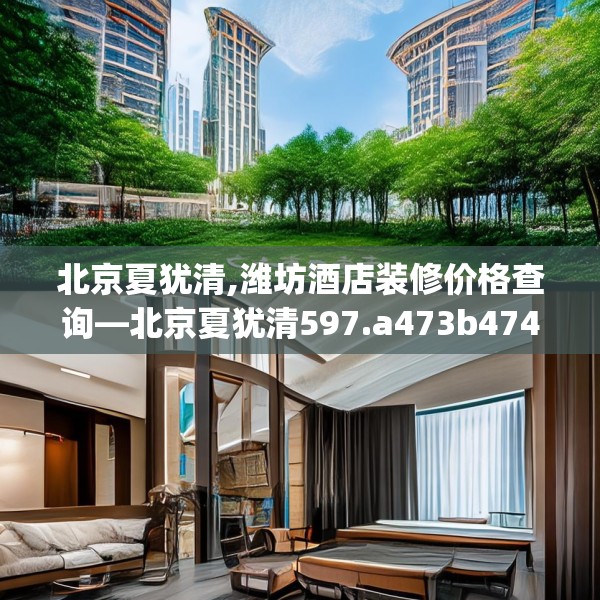 北京夏犹清,潍坊酒店装修价格查询—北京夏犹清597.a473b474c477fgy.484uyk