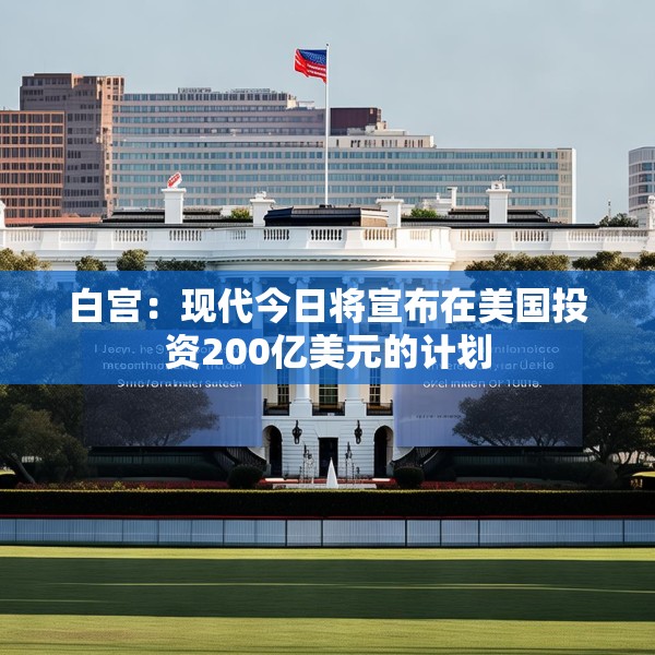 白宫：现代今日将宣布在美国投资200亿美元的计划