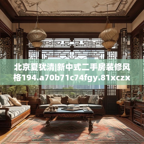 北京夏犹清|新中式二手房装修风格194.a70b71c74fgy.81xczxv