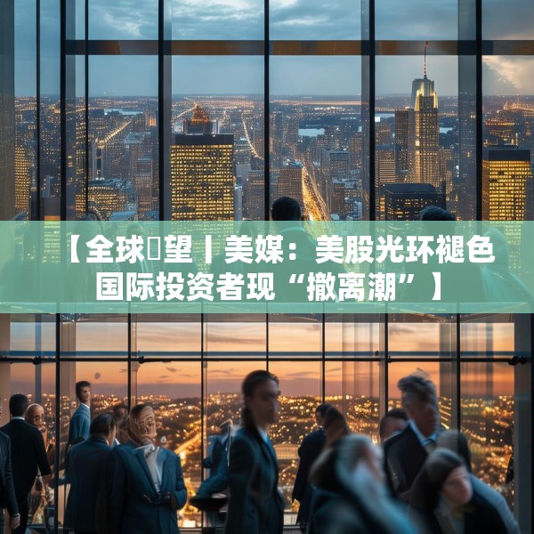 【全球瞭望丨美媒：美股光环褪色国际投资者现“撤离潮”】