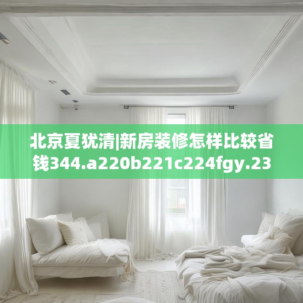 北京夏犹清|新房装修怎样比较省钱344.a220b221c224fgy.23176672