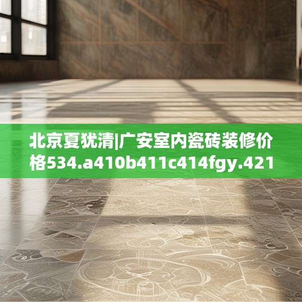 北京夏犹清|广安室内瓷砖装修价格534.a410b411c414fgy.421lkjl