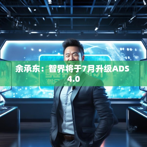 余承东：智界将于7月升级ADS 4.0