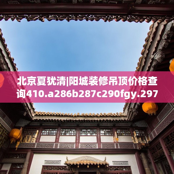 北京夏犹清|阳城装修吊顶价格查询410.a286b287c290fgy.297xczxv