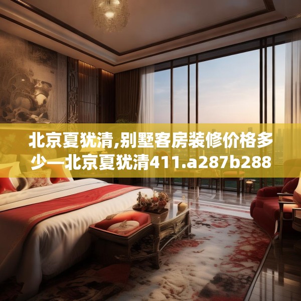 北京夏犹清,别墅客房装修价格多少—北京夏犹清411.a287b288c291fgy.298fhsg