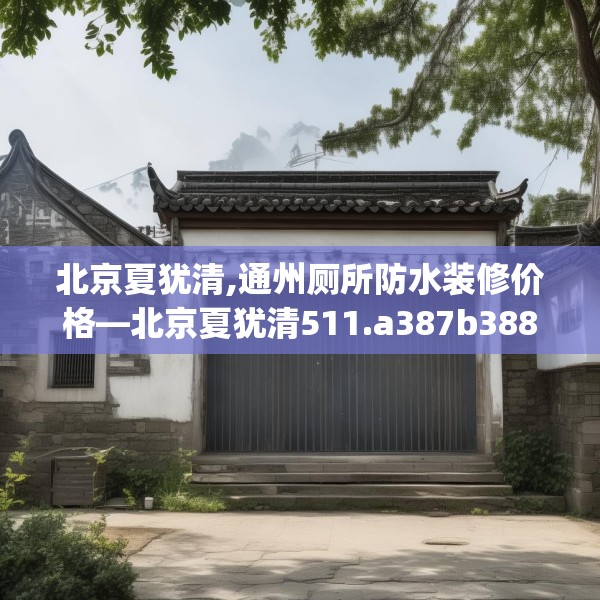 北京夏犹清,通州厕所防水装修价格—北京夏犹清511.a387b388c391fgy.398fdsfds