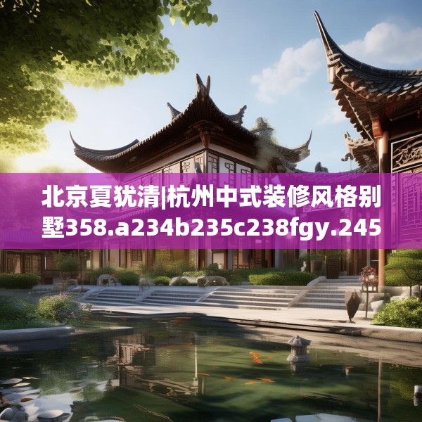 北京夏犹清|杭州中式装修风格别墅358.a234b235c238fgy.245dewqe