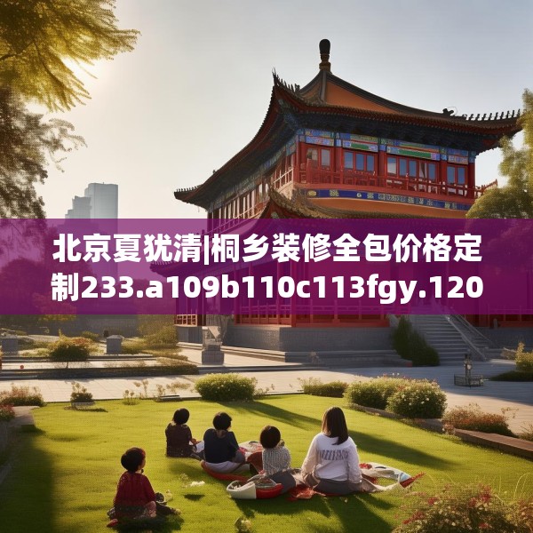 北京夏犹清|桐乡装修全包价格定制233.a109b110c113fgy.120bnbn