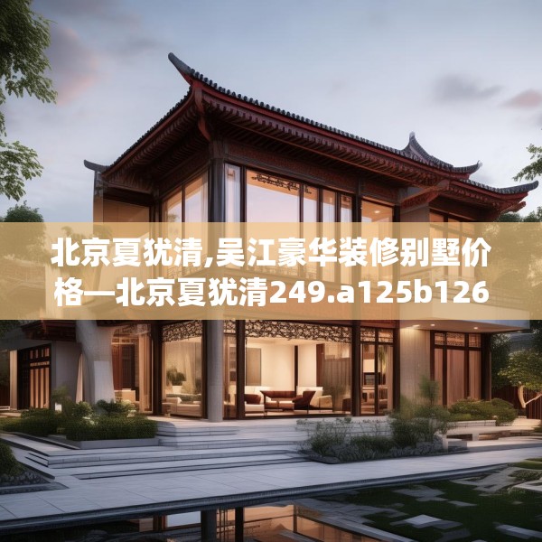 北京夏犹清,吴江豪华装修别墅价格—北京夏犹清249.a125b126c129fgy.136fhsg
