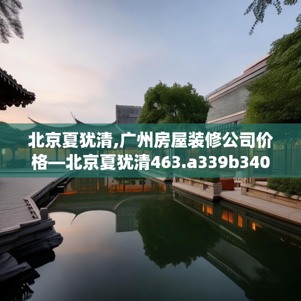北京夏犹清,广州房屋装修公司价格—北京夏犹清463.a339b340c343fgy.350poiy