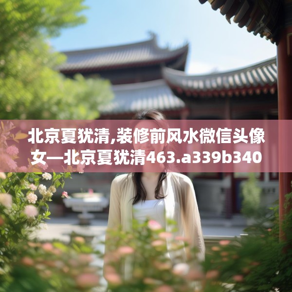 北京夏犹清,装修前风水微信头像女—北京夏犹清463.a339b340c343fgy.350poiy