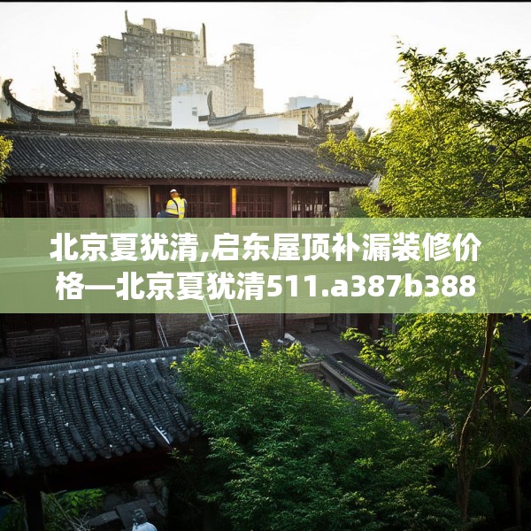 北京夏犹清,启东屋顶补漏装修价格—北京夏犹清511.a387b388c391fgy.398fdsfds