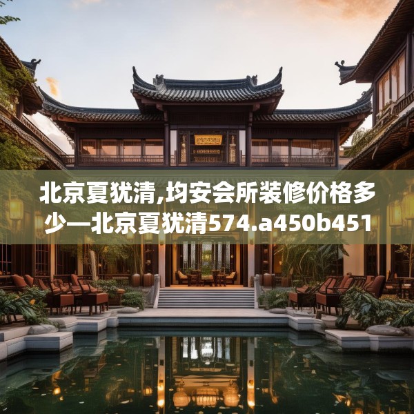 北京夏犹清,均安会所装修价格多少—北京夏犹清574.a450b451c454fgy.461dewqe