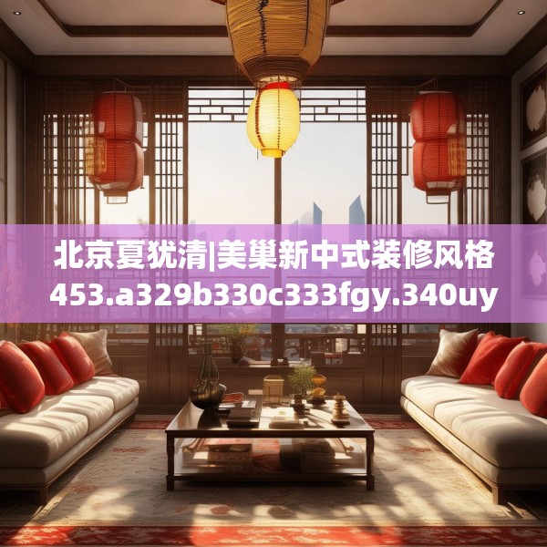 北京夏犹清|美巢新中式装修风格453.a329b330c333fgy.340uyk