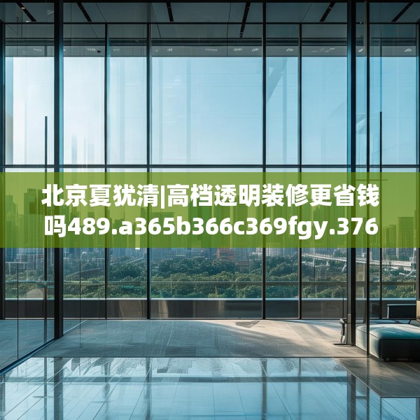 北京夏犹清|高档透明装修更省钱吗489.a365b366c369fgy.376uyk