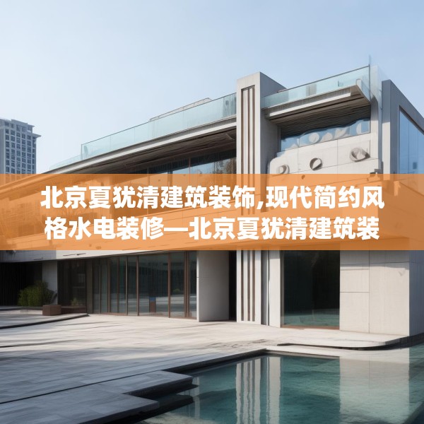 北京夏犹清建筑装饰,现代简约风格水电装修—北京夏犹清建筑装饰412.a288b289c292fgy.299dewqe