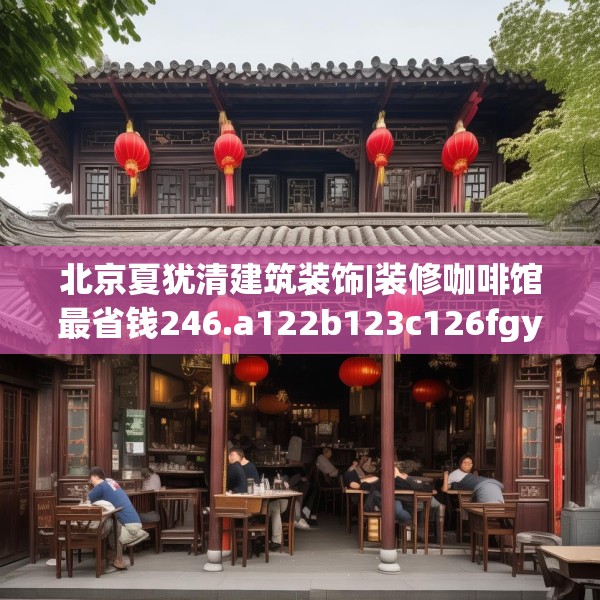 北京夏犹清建筑装饰|装修咖啡馆最省钱246.a122b123c126fgy.133lkjl