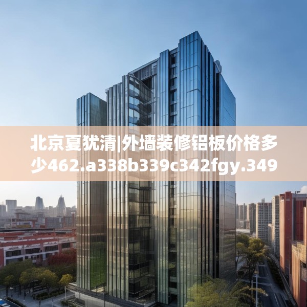 北京夏犹清|外墙装修铝板价格多少462.a338b339c342fgy.349lkjl