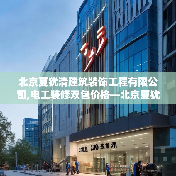 北京夏犹清建筑装饰工程有限公司,电工装修双包价格—北京夏犹清建筑装饰工程有限公司301.a177b178c181fgy.188poiy