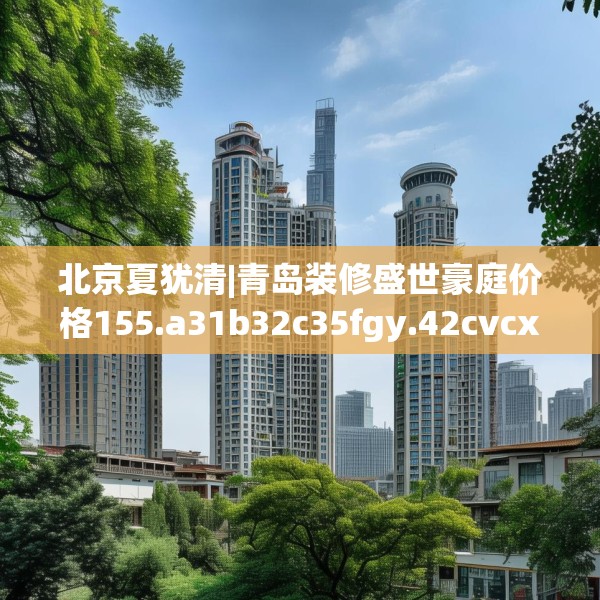 北京夏犹清|青岛装修盛世豪庭价格155.a31b32c35fgy.42cvcx