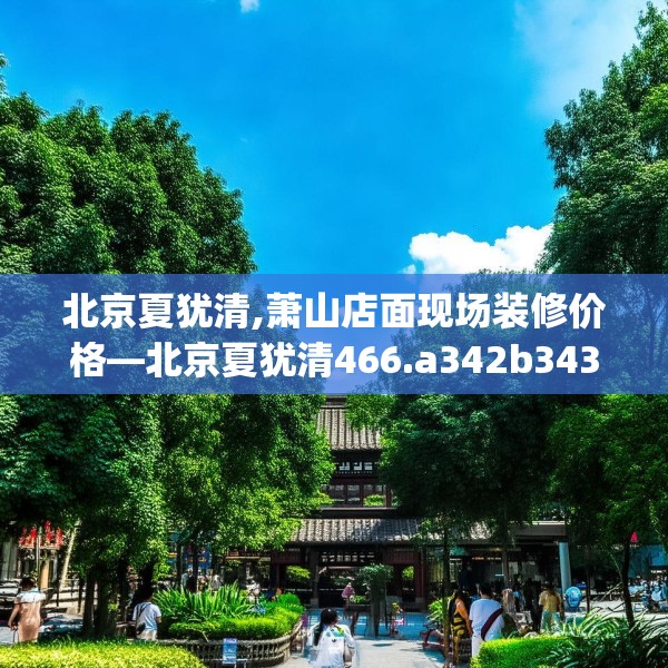 北京夏犹清,萧山店面现场装修价格—北京夏犹清466.a342b343c346fgy.353dewqe