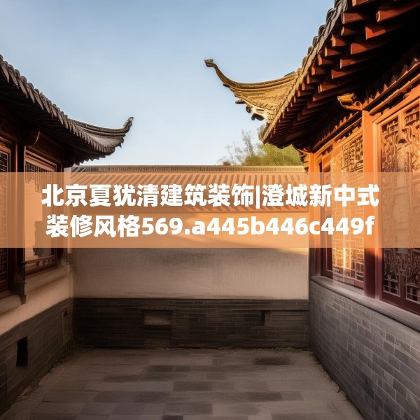北京夏犹清建筑装饰|澄城新中式装修风格569.a445b446c449fgy.456cvcx